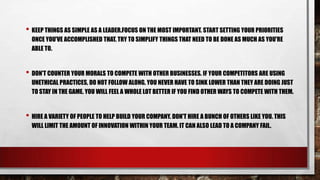 • KEEP THINGS AS SIMPLE AS A LEADER.FOCUS ON THE MOST IMPORTANT. START SETTING YOUR PRIORITIES
ONCE YOU'VE ACCOMPLISHED THAT. TRY TO SIMPLIFY THINGS THAT NEED TO BE DONE AS MUCH AS YOU'RE
ABLE TO.

• DON'T COUNTER YOUR MORALS TO COMPETE WITH OTHER BUSINESSES. IF YOUR COMPETITORS ARE USING
UNETHICAL PRACTICES, DO NOT FOLLOW ALONG. YOU NEVER HAVE TO SINK LOWER THAN THEY ARE DOING JUST
TO STAY IN THE GAME. YOU WILL FEEL A WHOLE LOT BETTER IF YOU FIND OTHER WAYS TO COMPETE WITH THEM.

• HIRE A VARIETY OF PEOPLE TO HELP BUILD YOUR COMPANY. DON'T HIRE A BUNCH OF OTHERS LIKE YOU. THIS
WILL LIMIT THE AMOUNT OF INNOVATION WITHIN YOUR TEAM. IT CAN ALSO LEAD TO A COMPANY FAIL.

 