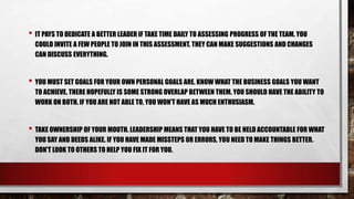 • IT PAYS TO DEDICATE A BETTER LEADER IF TAKE TIME DAILY TO ASSESSING PROGRESS OF THE TEAM. YOU
COULD INVITE A FEW PEOPLE TO JOIN IN THIS ASSESSMENT. THEY CAN MAKE SUGGESTIONS AND CHANGES
CAN DISCUSS EVERYTHING.

• YOU MUST SET GOALS FOR YOUR OWN PERSONAL GOALS ARE. KNOW WHAT THE BUSINESS GOALS YOU WANT
TO ACHIEVE. THERE HOPEFULLY IS SOME STRONG OVERLAP BETWEEN THEM. YOU SHOULD HAVE THE ABILITY TO
WORK ON BOTH. IF YOU ARE NOT ABLE TO, YOU WON'T HAVE AS MUCH ENTHUSIASM.

• TAKE OWNERSHIP OF YOUR MOUTH. LEADERSHIP MEANS THAT YOU HAVE TO BE HELD ACCOUNTABLE FOR WHAT
YOU SAY AND DEEDS ALIKE. IF YOU HAVE MADE MISSTEPS OR ERRORS, YOU NEED TO MAKE THINGS BETTER.
DON'T LOOK TO OTHERS TO HELP YOU FIX IT FOR YOU.

 