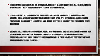 • INTEGRITY AND LEADERSHIP ARE ONE OF THE SAME. INTEGRITY IS ABOUT EVERYTHING ALL THE TIME. LEADING
WITH INTEGRITY HELPS ASSURE THAT YOUR TEAM TO STAND BEHIND YOU.

• LEADERSHIP ISN'T ALL ABOUT HOW YOU SHOULD FOLLOW A VISION AND THAT'S IT. YOU ALSO PRESENT
YOURSELF USING WORDS.IF YOU MAKE GRAMMAR MISTAKES OFTEN, IT'LL BE TOUGH FOR YOUR BUSINESS
PARTNERS OR COLLEAGUES TO LOOK AT YOU AS A LEADER. KEEP THIS IN MIND ANY TIME YOU NEED TO WRITE
SOMETHING.

• USE YOUR ROLE TO BUILD A GROUP OF LOYAL PEOPLE WHO ARE STRONG AND CAN WORK WELL TOGETHER. BE A
TEAM MEMBER YOURSELF: TALK WITH YOUR EMPLOYEES NEED ANSWERS TO THEIR QUESTIONS AND
PROBLEMS ADDRESSED. YOUR EMPLOYEES SHOULD WORK WELL IN THEIR DAY-TO-DAY POSITIONS WITHOUT
TOO MUCH INTERFERENCE FROM YOU.

 