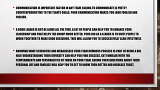 • COMMUNICATION IS IMPORTANT FACTOR IN ANY TEAM. FAILING TO COMMUNICATE IS PRETTY
COUNTERPRODUCTIVE TO THE TEAM'S GOALS. POOR COMMUNICATION MAKES YOU LOOK FOOLISH AND
FOOLISH.

• A GOOD LEADER IS NOT BE ALONE ALL THE TIME. A LOT OF PEOPLE CAN HELP YOU TO ENHANCE YOUR
LEADERSHIP AND THAT HELPS THE GROUP MUCH BETTER. YOUR JOB AS A LEADER IS TO UNITE PEOPLE TO
WORK TOGETHER TO MAKE GOOD DECISIONS. THIS WILL ALLOW YOU TO SUCCESSFULLY LEAD EFFECTIVELY.

• KNOWING WHAT STRENGTHS AND WEAKNESSES YOUR TEAM MEMBERS POSSESS IS PART OF BEING A BIG
HELP. UNDERSTANDING THEIR DIVERSITY CAN HELP YOU FIND SUCCESS. GET FAMILIAR WITH THE
TEMPERAMENTS AND PERSONALITIES OF THOSE ON YOUR TEAM. ASKING THEM QUESTIONS ABOUT THEIR
PERSONAL LIFE AND FAMILIES WILL HELP YOU TO GET TO KNOW THEM BETTER AND INCREASE TRUST.

 