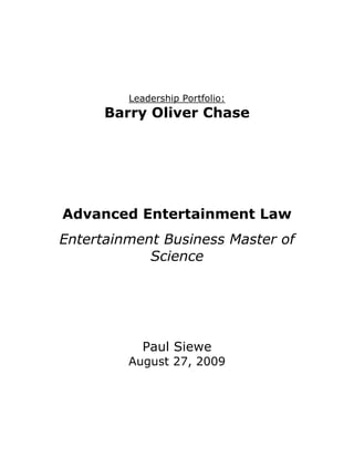 Leadership Portfolio: Barry Oliver Chase Advanced Entertainment Law Entertainment Business Master of Science Paul Siewe August 27, 2009 After doing research for potential legal counsel for my business plan  development company, I came across one that seemed to have the  necessary education and skills in the entertainment industry to assist  me with my business. His name is Barry Oliver Chase. I contacted Mr.  Chase and after speaking to him for a little bit, he agreed to give me a  phone interview, which was scheduled a week later after our initial  encounter.  Throughout the length of this paper, I’m going to talk  about my interview with Mr. Chase, give you a brief biography on Mr.  Chase, a description of his practice and experience in the  entertainment industry, and some of the advice he gave me for my  business.  Mr. Chase is an honors graduate of Yale College and Harvard Law  School. While at Yale, he was elected to Phi Beta Kappa, the leading  national collegiate Honor Society, and was listed as a Ranking Scholar  during the majority of his eight semesters before graduating magna  cum laude. At Harvard, Mr. Chase graduated with honors, earning his  JD degree cum laude at the age of 24. He was a classmate with the  author Don Passman at Harvard. Law school as Mr. Chase mentioned it, was a default decision because  at the time he didn’t really know what he wanted to do and thought  that he would maintain the greatest number of options by going to law  school, because as he stated “you don’t restrict yourself with a law  degree.” In law school he thought a lot about being an entertainment  lawyer but said at the time it didn’t appeal to him so much because he  felt like it was going to be all about contracts, and contracts didn’t  excite him at the time. But the other side of the Entertainment law  that was more interesting to him was Intellectual Property, but  entertainment law still wasn’t a big interest to him because at the time  he didn’t realize the impact of Intellectual Property, which as he  mentioned has exploded tremendously with the increase of knowledge  and the Internet, and has become more valuable. After law school he  went to a large and well established law firm located in Washington Dc  in the early 1970’s and it is then that he realized that he had interest  in law that related to freedom of expression, and that tended to appeal  to his political and social sense. So during the five years he was at that  firm he tried to involve himself in case that dealt with those kinds of  issues as much as possible. During that time he got involve with some  very exciting first amendment cases, some of which came under fire  during the famous Watergate litigation, he felt that those cases were  very glamorous and exciting cases for the young lawyer he was at the  time. In 1976, after working at the law firm for about 6 years, he went  to work with PBS as an associate general counsel, and after working  there for two years, he was enticed to become Director of PBS's News  and Public Affairs Programming, which started him on a career course  that resulted in his becoming the top national PBS programming  executive (Vice President for Programming), which he ended up doing  for 12 years, so during that time he didn’t do any legal work. In 1991  he moved down to Florida and work as the senior vice president for  National Production at the PBS station in Miami. In 1996, after leaving  the world of television and film production, Mr. Chase returned to the  practice of law in Miami, he obtained his second license from the state  of Florida (first one was from Washington DC) and went on to open his  own practice partly because he wanted to be able to make his own  decisions, and also because he couldn’t not find a level of  professionalism that he admired amongst other lawyers in Miami.  Because of the nature of the entertainment industry Mr. Chase has a  vast field of practice from communications and media law to  advertising, FCC, Internet, print media, radio, telecommunications,  television and film, entertainment, sports and leisure law, art,  Intellectual Property law, copyrights, trade dress, trade secrets,  trademarks, and computer law but most of the cases he spend hours  on are related to music, working on copyright cases, some trademark  cases, and Intellectual Property cases. He also represents a lot of  writers, television show producers, and a lot of Internet companies,  some of which are not always entertainment related. As far as  favorite/shining moment, he doesn’t really have any moment per say  but always feel proud of himself and satisfied any time that he deals  with a case that is difficult, or get a good outcome from a case that an  ordinary lawyer could not do. He has his moments he feels good  about, few moment he doesn’t feel so good about because as he  stated “you can’t be a winner all the time.” Working with music artists,  he feels like most of them are cheated and he hates to see the  dishonesty they have to put up with; and the necessity for them to  always go running to a lawyer, sometime to court to get what is their  legal rights. Some of the times he feels the best is when he has to  intimidate the other side into giving artists what they deserve. Some  of the advices he gave me for my business are: to try to be very artist  oriented, to build a reputation as a place artists can trust not to take  advantage of them, because a lot of upcoming artist get “screwed” by  their producers who either don’t know what they are doing, or cheat  them, or both, to charge a fair amount, and to position myself as the  artist friendly studio wherever it’s going to be based. After talking to Mr. Chase for about 30-40 minutes, I felt like he was a  very sincere and professional lawyer, one that would represents his  client with their best interest at heart. In my opinion Mr. Chase would  be a very good fit for my business because he actually has a great deal  of knowledge about the subject and is well educated about  entertainment law overall.   References: http://www.entertainmentlawyermiami.com/ http://www.lawyers.com/lawharvard/ 