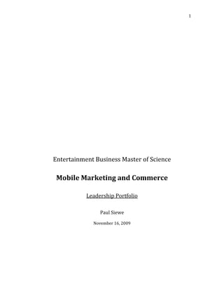 Entertainment Business Master of Science Mobile Marketing and Commerce Leadership Portfolio Paul Siewe November 16, 2009 This assignment provides us with an understanding of what mobile marketing means to different peoples and how they regard mobile technology. After conducting a survey on mobile marketing and consumer value with five different peoples with different demographics, I’m going to provide a report that conveys my findings and discuss how the technology can be used for my business venture.  Here is a brief description about each individual and their demographics. Survey subject one is a 22-year-old female who is in a psychology major at Morgan state university in Baltimore. Subject two is a 23-year-old male hip-hop producer located in Miami. Subject three is 30-year-old female retail worker located in London, UK. Subject four is a 33-year-old male professional DJ located in London, UK. Subject five is 30-year-old female who is a hotel manager in Washington DC. Now for a better understanding of the content of the survey here are the questions. 1. How long have you own/started using cell phones? 2. What kind of cell phone do you own? 3. What do you primarily use your mobile device for? Ex: calls, text messages, check emails etc. 4. Do you still have a home phone?  If yes, which do you use more, your home or cell phone?  If no, how long have you used a cell phone as your main phone? 5. What advantages and disadvantages are you experiencing with your current cell phones? 6. How often do you change or upgrade your cell phone? And why? 7. What are the top three features that you use on your cell phone? 8. What features are you most likely to buy for your cell phone? 9. How do you feel about mobile advertising overall? 10. Do you feel that increasing mobile functionality will harm or benefit future generations? Why or why not? 11. What about the possibility of commercial ads being run on your cell phone and is it good or bad? 12. Do you think that mobile ads will replace traditional ads? Why or why not? 13. Would you use a consolidated application to be alerted about content or a product specific to your interest? 14. Who is your current cell phone provider? What do you most dislike about your cell phone provider? And why? 15. What is your opinion of the way that cell phones/technology is going? For the first question, it was found that most of our subjects have been using cell phones for an average of 12 years, with the exception of one person that has been using it for only 5 years. As far as the phone maker, it varies from blackberry to LG, Cect KA08, to Samsung. All subjects use their cell phones primarily to make phone calls, and send text messages. Some also use it to access their email, and as a voice recorder. It was found that all subjects still have a home phone but use their cell phone more often; one individual stated that she only uses her cell phone for long distance calls. Some of the advantages that were mention are the ease of use, being able to access their emails anywhere and anytime, good for voice recording and agenda, free Internet access, music download and music player. One person mention that beside being able to get in contact with people anytime her phone didn’t have any advantages because it was a very basic phone and had limited features to it. Some disadvantages include easiness to lose the phone, the phone freezing, dropped calls, not enough features, small keyboard, and short battery life. People usually upgrade or change their phones only when there is a need to, or when their contract with the subscriber expires; as one mention it expensive to get the phone outside of the contract, and only one person actually like to change phone every year or two to keep up with the trend. The top feature used by all was the text-messaging feature; other features used vary from GPS to music player, alarm, email, messenger, and voice recorder. They had mixed feeling about the increase of functionality some felt like it was more of a benefit than harm for future generations because, as one stated “its a powerful leveraging tool, you can do anything at your finger tips, pay your bills, now even control your car from it (in Germany). See people live web conferencing,” but others felt like it made people less and less sociable and writing skill were at risks due to the abbreviations younger people use in text messages. The answer that came across often for commercial ads being run on cell phones was that it can be good but as long as it is not too much; some felt like it can put people personal information at risk, and that it is not such a good idea. For the most part they don’t think mobile ads will replace traditional ads but complement it because as one stated not everyone has Internet able phones. But on the other hand, 2 of them felt that since more and more people spend more time looking at their cell phones more than anything else, it is an efficient marketing strategy and is a way to have a broader market. They would all use an application that would alert them about products specific to their interest. T-Mobile is the most popular carrier, 3 out of the 5 people that took the survey use T-Mobile and they seem to all be satisfied with it, 1 uses Vodafone and the other Verizon. After conducting this survey I learned that not too many people are tech savvy, and that even though mobile advertising has a lot of potential, it will not necessarily get adopted by the mass population quickly and it will take some time for it to reach it’s full potential. As for my business it is a good way to get people to check some of the music out. Since more and more people use their mobile phone as a music player and to download music, it would be a good idea to have an application that allow them to do so, and also if they sign up for it they can receive weekly text message from us providing them with different kind of information depending on what they are interested in. 