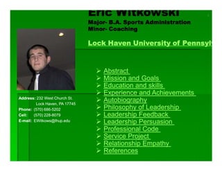 Eric Witkowski                      1

                                Major-
                                Major- B.A. Sports Administration
                                Minor-
                                Minor- Coaching

                                Lock Haven University of Pennsylv



                                     Abstract
                                     Mission and Goals
                                     Education and skills
                                     Experience and Achievements
Address: 232 West Church St.
                                     Autobiography
         Lock Haven, PA 17745
                                     Philosophy of Leadership
Phone: (570) 686-5202
              686-
                                     Leadership Feedback
        (570) 228-8079
              228-
Cell:
                                     Leadership Persuasion
E-mail: EWitkows@lhup.edu

                                     Professional Code
                                     Service Project
                                     Relationship Empathy
                                     References
 