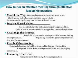 How to run an effective meeting through effective leadership practices Model the Way-   We must become the change we want to see.  Clarify values by finding your voice and shared ideals.  Set the example by aligning your actions & shared values. Inspire Shared Vision-  Envision the future by finding exciting strong possibilities.  Enlist others in a common vision by appealing to shared aspirations. Challenge the Process-   Search for opportunities seizing the initiatives and looking for improvement.  Expand by constantly generating small wins and learning experiences.  Enable Others to Act-   Foster collaboration by building trust and facilitating relationships.  Strengthen others by increasing determination and developing competence.  Encourage the Heart-   Recognize contributions by showing appreciation.  Celebrate the values and victories by creating a spirit of community. 