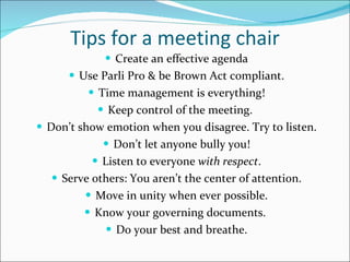 Tips for a meeting chair Create an effective agenda Use Parli Pro & be Brown Act compliant. Time management is everything! Keep control of the meeting.  Don’t show emotion when you disagree. Try to listen. Don’t let anyone bully you! Listen to everyone  with respect . Serve others: You aren’t the center of attention. Move in unity when ever possible. Know your governing documents.  Do your best and breathe. 