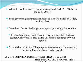 When in doubt refer to common sense and Parli Pro / Roberts Rules of Order. Your governing documents supersede Roberts Rules of Order, or Parli Pro. State law (Brown Act) supersedes your governing documents. Remember you are not there as a voting member, but as a leader. Only vote to break a tie unless it is required by your bylaws. Stay in the spirit of it. The purpose is to create a fair  meeting where all have a chance to be heard. An effective argument can change a mind.  That mind could change the world! 