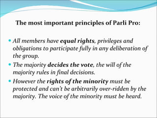 The most important principles of Parli Pro: All members have  equal rights , privileges and obligations to participate fully in any deliberation of the group. The majority  decides the vote , the will of the majority rules in final decisions. However the  rights of the minority  must be protected and can’t be arbitrarily over-ridden by the majority. The voice of the minority must be heard. 