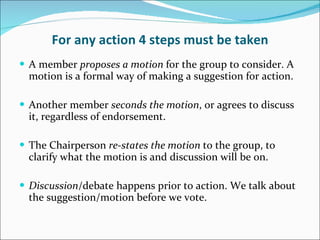 For any action 4 steps must be taken A member  proposes a motion  for the group to consider. A motion is a formal way of making a suggestion for action. Another member  seconds the motion , or agrees to discuss it, regardless of endorsement.  The Chairperson  re-states the motion  to the group, to clarify what the motion is and discussion will be on. Discussion /debate happens prior to action. We talk about the suggestion/motion before we vote. 