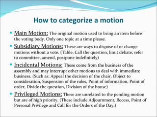 How to categorize a motion Main Motion:   The original motion used to bring an item before the voting body. Only one topic at a time please. Subsidiary Motions:   These are ways to dispose of or change motions without a vote. (Table, Call the question, limit debate, refer to committee, amend, postpone indefinitely) Incidental Motions:   These come from the business of the assembly and may interrupt other motions to deal with immediate business. (Such as: Appeal the decision of the chair, Object to consideration, Suspension of the rules, Point of information, Point of order, Divide the question, Division of the house) Privileged Motions:  These are unrelated to the pending motion but are of high priority. (These include Adjournment, Recess, Point of Personal Privilege and Call for the Orders of the Day.) 