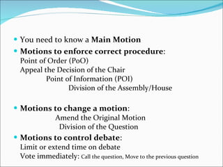 You need to know a  Main Motion Motions to enforce correct procedure :  Point of Order (PoO)  Appeal the Decision of the Chair  Point of Information (POI)  Division of the Assembly/House  Motions to change a motion :  Amend the Original Motion  Division of the Question  Motions to control debate :  Limit or extend time on debate  Vote immediately:  Call the question, Move to the previous question  