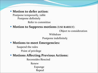 Motion to defer action :  Postpone temporarily, table  Postpone definitely  Refer to committee   Motion to Suppress motions  ( USE RARELY ) :   Object to consideration  Withdraw  Postpone indefinitely   Motions to meet Emergencies:   Suspend the rules  Point of privilege   Motions Affecting Previous Actions:   Reconsider/Rescind   Renew  Expunge  Repeal  