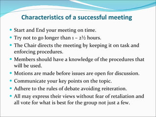 Characteristics of a successful meeting Start and End your meeting on time. Try not to go longer than 1 – 2½ hours. The Chair directs the meeting by keeping it on task and enforcing procedures. Members should have a knowledge of the procedures that will be used. Motions are made before issues are open for discussion. Communicate your key points on the topic. Adhere to the rules of debate avoiding reiteration. All may express their views without fear of retaliation and all vote for what is best for the group not just a few. 