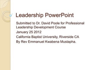 Leadership PowerPoint
Submitted to Dr. David Poole for Professional
Leadership Development Course
January 25 2012
California Baptist University, Riverside CA
By Rev Emmanuel Kwabena Mustapha.
 