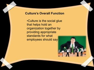 Culture’s Overall Function 
•Culture is the social glue 
that helps hold an 
organization together by 
providing appropria...