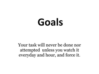 Goals Your task will never be done nor attempted  unless you watch it everyday and hour, and force it. 