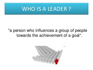 WHO IS A LEADER ?
"a person who influences a group of people
towards the achievement of a goal".
 