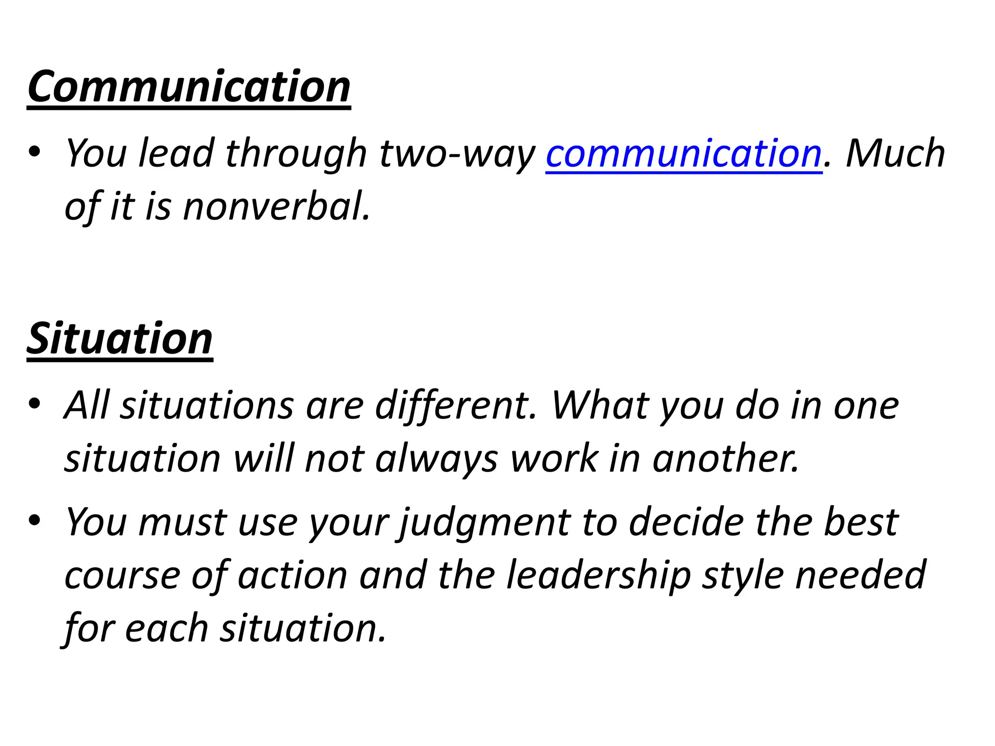 Communication
• You lead through two-way communication. Much
  of it is nonverbal.


Situation
• All situations are different. What you do in one
  situation will not always work in another.
• You must use your judgment to decide the best
  course of action and the leadership style needed
  for each situation.
 