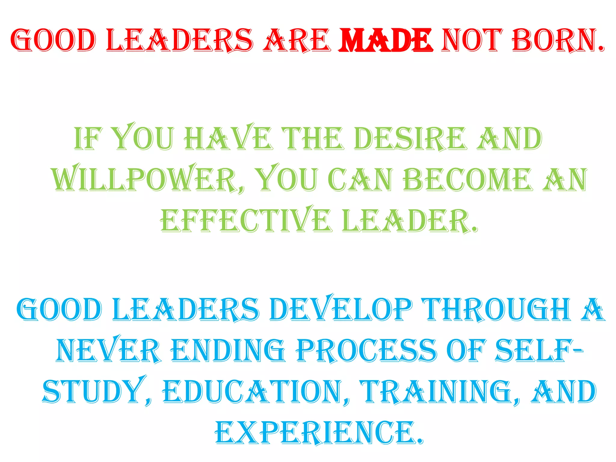 Good leaders are made not born.

   if you have the desire and
  willpower, you can become an
        effective leader.

Good leaders develop through a
  never ending process of self-
 study, education, training, and
           experience.
 