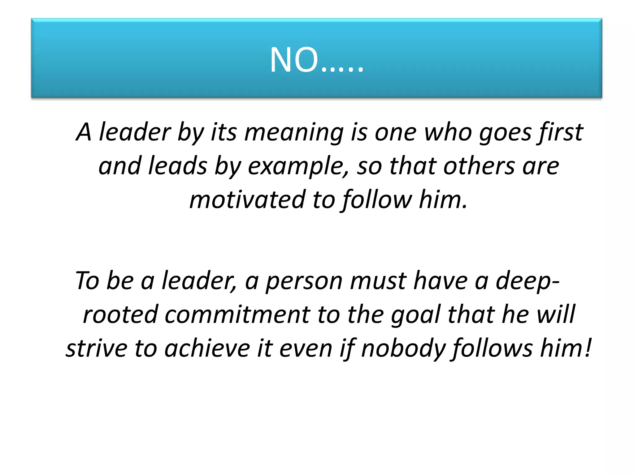 NO…..
A leader by its meaning is one who goes first
  and leads by example, so that others are
          motivated to follow him.

 To be a leader, a person must have a deep-
  rooted commitment to the goal that he will
strive to achieve it even if nobody follows him!
 