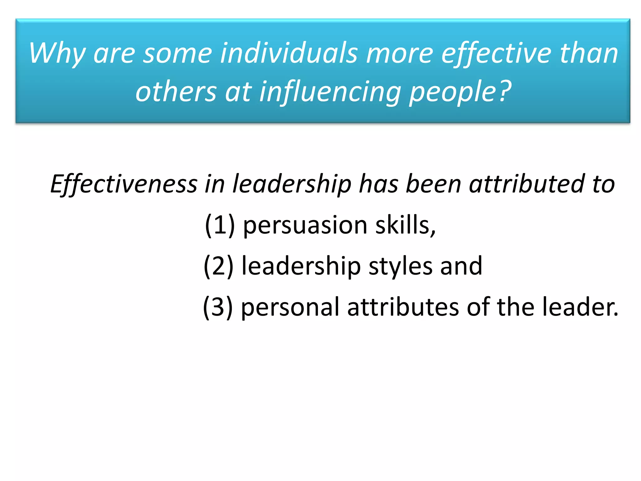 Why are some individuals more effective than
       others at influencing people?

 Effectiveness in leadership has been attributed to
               (1) persuasion skills,
               (2) leadership styles and
               (3) personal attributes of the leader.
 