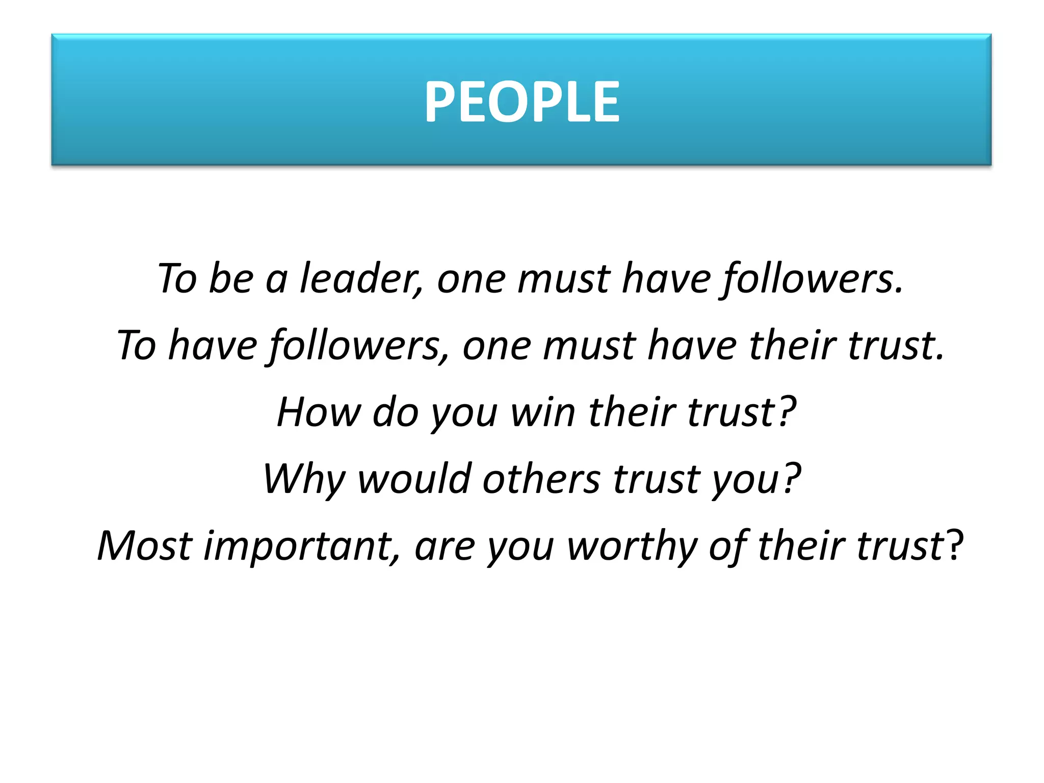 PEOPLE

  To be a leader, one must have followers.
To have followers, one must have their trust.
         How do you win their trust?
        Why would others trust you?
Most important, are you worthy of their trust?
 