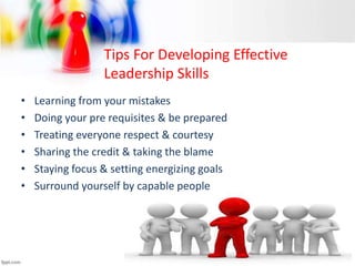Tips For Developing Effective
Leadership Skills
• Learning from your mistakes
• Doing your pre requisites & be prepared
• Treating everyone respect & courtesy
• Sharing the credit & taking the blame
• Staying focus & setting energizing goals
• Surround yourself by capable people
 