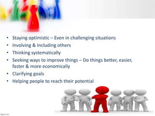 • Staying optimistic – Even in challenging situations
• Involving & Including others
• Thinking systematically
• Seeking ways to improve things – Do things better, easier,
faster & more economically
• Clarifying goals
• Helping people to reach their potential
 