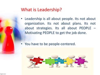 What is Leadership?
• Leadership is all about people. Its not about
organization. Its not about plans. Its not
about strategies. Its all about PEOPLE –
Motivating PEOPLE to get the job done.
• You have to be people-centered.
 