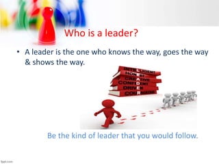 Who is a leader?
• A leader is the one who knows the way, goes the way
& shows the way.
Be the kind of leader that you would follow.
 