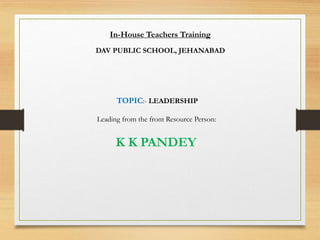 In-House Teachers Training
DAV PUBLIC SCHOOL, JEHANABAD
TOPIC:- LEADERSHIP
Leading from the front Resource Person:
K K PANDEY
 