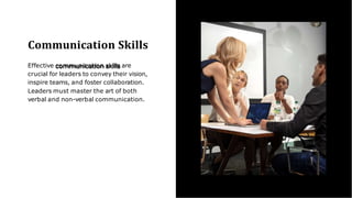Communication Skills
Effective communication skills are
crucial for leaders to convey their vision,
inspire teams, and foster collaboration.
Leaders must master the art of both
verbal and non-verbal communication.
 
