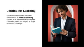 Continuous Learning
Leadership development requires a
commitment to continuous learning.
Leaders must be open to acquiring new
knowledge, skills, and insights to adapt
to evolving challenges.
 