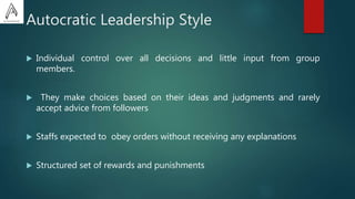 Autocratic Leadership Style
 Individual control over all decisions and little input from group
members.
 They make choices based on their ideas and judgments and rarely
accept advice from followers
 Staffs expected to obey orders without receiving any explanations
 Structured set of rewards and punishments
 