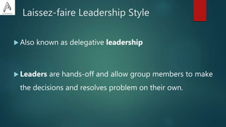 Laissez-faire Leadership Style
 Also known as delegative leadership
 Leaders are hands-off and allow group members to make
the decisions and resolves problem on their own.
 