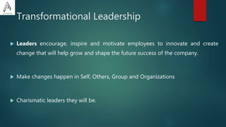 Transformational Leadership
 Leaders encourage, inspire and motivate employees to innovate and create
change that will help grow and shape the future success of the company.
 Make changes happen in Self, Others, Group and Organizations
 Charismatic leaders they will be.
 