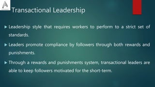 Transactional Leadership
 Leadership style that requires workers to perform to a strict set of
standards.
 Leaders promote compliance by followers through both rewards and
punishments.
 Through a rewards and punishments system, transactional leaders are
able to keep followers motivated for the short-term.
 