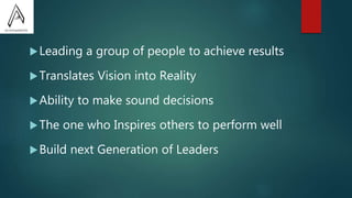 Leading a group of people to achieve results
Translates Vision into Reality
Ability to make sound decisions
The one who Inspires others to perform well
Build next Generation of Leaders
 