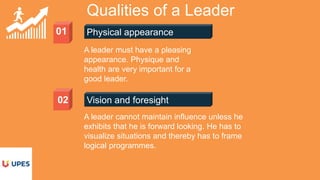 01 Physical appearance
Qualities of a Leader
Vision and foresight02
A leader must have a pleasing
appearance. Physique and
health are very important for a
good leader.
A leader cannot maintain influence unless he
exhibits that he is forward looking. He has to
visualize situations and thereby has to frame
logical programmes.
 