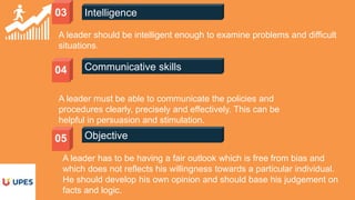 03 Intelligence
A leader should be intelligent enough to examine problems and difficult
situations.
Communicative skills04
A leader must be able to communicate the policies and
procedures clearly, precisely and effectively. This can be
helpful in persuasion and stimulation.
Objective05
A leader has to be having a fair outlook which is free from bias and
which does not reflects his willingness towards a particular individual.
He should develop his own opinion and should base his judgement on
facts and logic.
 