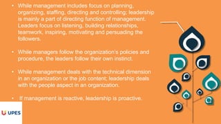 • While management includes focus on planning,
organizing, staffing, directing and controlling; leadership
is mainly a part of directing function of management.
Leaders focus on listening, building relationships,
teamwork, inspiring, motivating and persuading the
followers.
• While managers follow the organization’s policies and
procedure, the leaders follow their own instinct.
• While management deals with the technical dimension
in an organization or the job content; leadership deals
with the people aspect in an organization.
• If management is reactive, leadership is proactive.
 