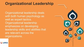 Organizational Leadership
Organizational leadership deals
with both human psychology as
well as expert tactics.
Organizational leadership
emphasizes on developing
leadership skills and abilities that
are relevant across the
organizations.
 