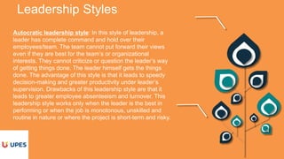 Leadership Styles
Autocratic leadership style: In this style of leadership, a
leader has complete command and hold over their
employees/team. The team cannot put forward their views
even if they are best for the team’s or organizational
interests. They cannot criticize or question the leader’s way
of getting things done. The leader himself gets the things
done. The advantage of this style is that it leads to speedy
decision-making and greater productivity under leader’s
supervision. Drawbacks of this leadership style are that it
leads to greater employee absenteeism and turnover. This
leadership style works only when the leader is the best in
performing or when the job is monotonous, unskilled and
routine in nature or where the project is short-term and risky.
 