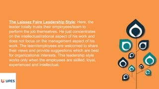 The Laissez Faire Leadership Style: Here, the
leader totally trusts their employees/team to
perform the job themselves. He just concentrates
on the intellectual/rational aspect of his work and
does not focus on the management aspect of his
work. The team/employees are welcomed to share
their views and provide suggestions which are best
for organizational interests. This leadership style
works only when the employees are skilled, loyal,
experienced and intellectual.
 