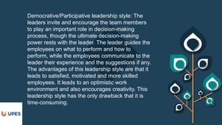 Democrative/Participative leadership style: The
leaders invite and encourage the team members
to play an important role in decision-making
process, though the ultimate decision-making
power rests with the leader. The leader guides the
employees on what to perform and how to
perform, while the employees communicate to the
leader their experience and the suggestions if any.
The advantages of this leadership style are that it
leads to satisfied, motivated and more skilled
employees. It leads to an optimistic work
environment and also encourages creativity. This
leadership style has the only drawback that it is
time-consuming.
 