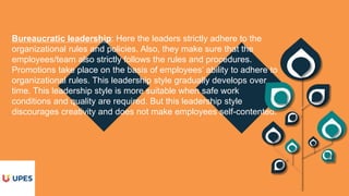 Bureaucratic leadership: Here the leaders strictly adhere to the
organizational rules and policies. Also, they make sure that the
employees/team also strictly follows the rules and procedures.
Promotions take place on the basis of employees’ ability to adhere to
organizational rules. This leadership style gradually develops over
time. This leadership style is more suitable when safe work
conditions and quality are required. But this leadership style
discourages creativity and does not make employees self-contented.
 