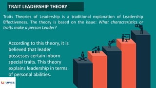 TRAIT LEADERSHIP THEORY
Traits Theories of Leadership is a traditional explanation of Leadership
Effectiveness. The theory is based on the issue: What characteristics or
traits make a person Leader?
According to this theory, it is
believed that leader
possesses certain inborn
special traits. This theory
explains leadership in terms
of personal abilities.
 