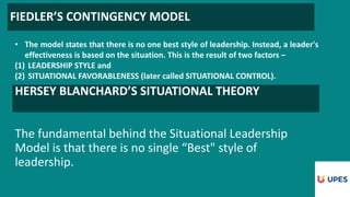 FIEDLER’S CONTINGENCY MODEL
• The model states that there is no one best style of leadership. Instead, a leader's
effectiveness is based on the situation. This is the result of two factors –
(1) LEADERSHIP STYLE and
(2) SITUATIONAL FAVORABLENESS (later called SITUATIONAL CONTROL).
HERSEY BLANCHARD’S SITUATIONAL THEORY
The fundamental behind the Situational Leadership
Model is that there is no single “Best" style of
leadership.
 