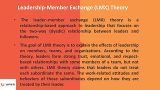 Leadership-Member Exchange (LMX) Theory
• The leader–member exchange (LMX) theory is a
relationship-based approach to leadership that focuses on
the two-way (dyadic) relationship between leaders and
followers.
• The goal of LMX theory is to explain the effects of leadership
on members, teams, and organizations. According to the
theory, leaders form strong trust, emotional, and respect-
based relationships with some members of a team, but not
with others. LMX theory claims that leaders do not treat
each subordinate the same. The work-related attitudes and
behaviors of those subordinates depend on how they are
treated by their leader.
 