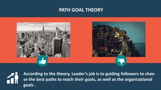 According to the theory, Leader’s job is to guiding followers to choo
se the best paths to reach their goals, as well as the organizational
goals .
PATH GOAL THEORY
 