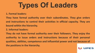 1. Formal leaders:
They have formal authority over their subordinates. They give orders
and instructions to control their activities in official capacity. They are
bound within the hierarchy.
2. Informal leaders:
They do not have formal authority over their followers. They enjoy the
authority to issue orders and instructions because of their personal
qualities, abilities, competence and influential power and not because of
the positions in the hierarchy.
Types Of Leaders
 